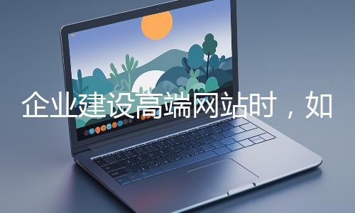 企業(yè)建設高端網站時，如何選擇合適的設計公司？